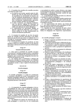 1988-(9)N.o
102 — 4-5-1998 DIÁRIO DA REPÚBLICA — I SÉRIE-A
2 — O mandato dos membros do conselho executivo
ou do director pode cessar:
a) No final do ano escolar, quando assim for deli-
berado por mais de dois terços dos membros
da assembleia em efectividade de funções, em
caso de manifesta desadequação da respectiva
gestão, fundada em factos provados e informa-
ções, devidamente fundamentadas, apresenta-
dos por qualquer membro da assembleia;
b) A todo o momento, por despacho fundamen-
tado do director regional de Educação, na
sequência de processo disciplinar que tenha con-
cluído pela aplicação de sanção disciplinar;
c) A requerimento do interessado dirigido ao
director regional de Educação, com a antece-
dência mínima de 45 dias, fundamentado em
motivos devidamente justificados.
3 — A cessação do mandato de um dos vice-presi-
dentes do conselho executivo determina a sua substi-
tuição por um docente que reúna as condições do n.o
5
do artigo 19.o
do presente diploma, o qual será cooptado
pelos restantes membros.
4 — A cessação do mandato do presidente, de dois
membros eleitos do conselho executivo ou do director
determina a abertura de um novo processo eleitoral para
este órgão.
Artigo 23.o
Assessoria da direcção executiva
1 — Para apoio à actividade do conselho executivo
ou do director e mediante proposta destes, a assembleia
pode autorizar a constituição de assessorias técnico-pe-
dagógicas, para as quais serão designados docentes em
exercício de funções na escola.
2 — Os critérios para a constituição e dotação das
assessorias referidas no número anterior são definidos
por despacho do Ministro da Educação, de acordo com
a população escolar e o tipo e regime de funcionamento
da escola.
SECÇÃO III
Conselho pedagógico
Artigo 24.o
Conselho pedagógico
O conselho pedagógico é o órgão de coordenação
e orientação educativa da escola, nomeadamente nos
domínios pedagógico-didáctico, da orientação e acom-
panhamento dos alunos e da formação inicial e contínua
do pessoal docente e não docente.
Artigo 25.o
Composição
1 — A composição do conselho pedagógico é da res-
ponsabilidade de cada escola, a definir no respectivo
regulamento interno, devendo neste estar salvaguardada
a participação de representantes das estruturas de orien-
tação e dos serviços de apoio educativo, das associações
de pais e encarregados de educação, dos alunos no
ensino secundário, do pessoal não docente e dos pro-
jectos de desenvolvimento educativo, num máximo de
20 membros.
2 — Na definição do número de elementos do con-
selho pedagógico, a escola deve ter em consideração
a necessidade de conferir a maior eficácia a este órgão
no desempenho das suas competências, designadamente
assegurando a articulação curricular, através de uma
representação multidisciplinar.
3 — O presidente do conselho executivo ou o director
é membro do conselho pedagógico.
4 — Nas reuniões em que sejam tratados assuntos que
envolvam sigilo, designadamente sobre matéria de pro-
vas de exame ou de avaliação global, apenas participam
os membros docentes.
5 — Os representantes dos alunos, nos termos do
n.o
1, são eleitos anualmente pela assembleia de dele-
gados de turma de entre os seus membros.
6 — Quando não exista associação de pais e encar-
regados de educação, o regulamento interno fixará a
forma de designação dos respectivos representantes.
Artigo 26.o
Competências
Ao conselho pedagógico compete:
a) Eleger o respectivo presidente de entre os seus
membros docentes;
b) Apresentar propostas para a elaboração do pro-
jecto educativo e do plano anual de actividades
e pronunciar-se sobre os respectivos projectos;
c) Pronunciar-se sobre a proposta de regulamento
interno;
d) Pronunciar-se sobre as propostas de celebração
de contratos de autonomia;
e) Elaborar o plano de formação e de actualização
do pessoal docente e não docente, em articu-
lação com o respectivo centro de formação de
associação de escolas, e acompanhar a respec-
tiva execução;
f) Definir critérios gerais nos domínios da infor-
mação e da orientação escolar e vocacional, do
acompanhamento pedagógico e da avaliação
dos alunos;
g) Propor aos órgãos competentes a criação de
áreas disciplinares ou disciplinas de conteúdo
regional e local, bem como as respectivas estru-
turas programáticas;
h) Definir princípios gerais nos domínios da arti-
culação e diversificação curricular, dos apoios
e complementos educativos e das modalidades
especiais de educação escolar;
i) Adoptar os manuais escolares, ouvidos os depar-
tamentos curriculares e os conselhos de docen-
tes;
j) Propor o desenvolvimento de experiências de
inovação pedagógica e de formação, no âmbito
da escola e em articulação com instituições ou
estabelecimentos do ensino superior vocaciona-
dos para a formação e a investigação;
l) Incentivar e apoiar iniciativas de índole forma-
tiva e cultural;
m) Definir os critérios gerais a que deve obedecer
a elaboração dos horários;
n) Definir os requisitos para a contratação de pes-
soal docente e não docente, de acordo com o
disposto na legislação aplicável;
o) Intervir, nos termos da lei, no processo de ava-
liação do desempenho dos docentes;
p) Proceder ao acompanhamento e avaliação da
execução das suas deliberações e recomenda-
ções.
 