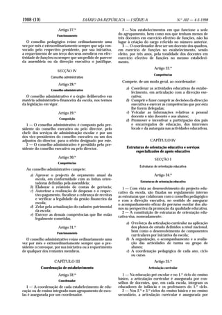 1988-(10) DIÁRIO DA REPÚBLICA — I SÉRIE-A N.o
102 — 4-5-1998
Artigo 27.o
Funcionamento
O conselho pedagógico reúne ordinariamente uma
vez por mês e extraordinariamente sempre que seja con-
vocado pelo respectivo presidente, por sua iniciativa,
a requerimento de um terço dos seus membros em efec-
tividade de funções ou sempre que um pedido de parecer
da assembleia ou da direcção executiva o justifique.
SECÇÃO IV
Conselho administrativo
Artigo 28.o
Conselho administrativo
O conselho administrativo é o órgão deliberativo em
matéria administrativo-financeira da escola, nos termos
da legislação em vigor.
Artigo 29.o
Composição
1 — O conselho administrativo é composto pelo pre-
sidente do conselho executivo ou pelo director, pelo
chefe dos serviços de administração escolar e por um
dos vice-presidentes do conselho executivo ou um dos
adjuntos do director, para o efeito designado por este.
2 — O conselho administrativo é presidido pelo pre-
sidente do conselho executivo ou pelo director.
Artigo 30.o
Competências
Ao conselho administrativo compete:
a) Aprovar o projecto de orçamento anual da
escola, em conformidade com as linhas orien-
tadoras definidas pela assembleia;
b) Elaborar o relatório de contas de gerência;
c) Autorizar a realização de despesas e o respec-
tivo pagamento, fiscalizar a cobrança de receitas
e verificar a legalidade da gestão financeira da
escola;
d) Zelar pela actualização do cadastro patrimonial
da escola;
e) Exercer as demais competências que lhe estão
legalmente cometidas.
Artigo 31.o
Funcionamento
O conselho administrativo reúne ordinariamente uma
vez por mês e extraordinariamente sempre que o pre-
sidente o convoque, por sua iniciativa ou a requerimento
de qualquer dos restantes membros.
CAPÍTULO III
Coordenação de estabelecimento
Artigo 32.o
Coordenador
1 — A coordenação de cada estabelecimento de edu-
cação ou de ensino integrado num agrupamento de esco-
las é assegurada por um coordenador.
2 — Nos estabelecimentos em que funcione a sede
do agrupamento, bem como nos que tenham menos de
três docentes em exercício efectivo de funções, não há
lugar à criação do cargo referido no número anterior.
3 — O coordenador deve ser um docente dos quadros,
em exercício de funções no estabelecimento, sendo
eleito, por três anos, pela totalidade dos docentes em
exercício efectivo de funções no mesmo estabeleci-
mento.
Artigo 33.o
Competências
Compete, de um modo geral, ao coordenador:
a) Coordenar as actividades educativas do estabe-
lecimento, em articulação com a direcção exe-
cutiva;
b) Cumprir e fazer cumprir as decisões da direcção
executiva e exercer as competências que por esta
lhe forem delegadas;
c) Veicular as informações relativas a pessoal
docente e não docente e aos alunos;
d) Promover e incentivar a participação dos pais
e encarregados de educação, dos interesses
locais e da autarquia nas actividades educativas.
CAPÍTULO IV
Estruturas de orientação educativa e serviços
especializados de apoio educativo
SECÇÃO I
Estruturas de orientação educativa
Artigo 34.o
Estruturas de orientação educativa
1 — Com vista ao desenvolvimento do projecto edu-
cativo da escola, são fixadas no regulamento interno
as estruturas que colaboram com o conselho pedagógico
e com a direcção executiva, no sentido de assegurar
o acompanhamento eficaz do percurso escolar dos alu-
nos na perspectiva da promoção da qualidade educativa.
2 — A constituição de estruturas de orientação edu-
cativa visa, nomeadamente:
a) O reforço da articulação curricular na aplicação
dos planos de estudo definidos a nível nacional,
bem como o desenvolvimento de componentes
curriculares por iniciativa da escola;
b) A organização, o acompanhamento e a avalia-
ção das actividades de turma ou grupo de
alunos;
c) A coordenação pedagógica de cada ano, ciclo
ou curso.
Artigo 35.o
Articulação curricular
1 — Na educação pré-escolar e no 1.o
ciclo do ensino
básico, a articulação curricular é assegurada por con-
selhos de docentes, que, em cada escola, integram os
educadores de infância e os professores do 1.o
ciclo.
2 — Nos 2.o
e 3.o
ciclos do ensino básico e no ensino
secundário, a articulação curricular é assegurada por
 