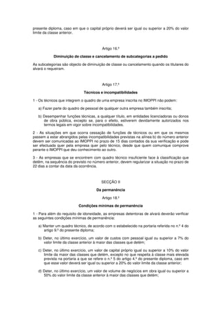 presente diploma, caso em que o capital próprio deverá ser igual ou superior a 20% do valor
limite da classe anterior.

Artigo 16.º
Diminuição de classe e cancelamento de subcategorias a pedido
As subcategorias são objecto de diminuição de classe ou cancelamento quando os titulares do
alvará o requeiram.

Artigo 17.º
Técnicos e incompatibilidades
1 - Os técnicos que integrem o quadro de uma empresa inscrita no IMOPPI não podem:
a) Fazer parte do quadro de pessoal de qualquer outra empresa também inscrita;
b) Desempenhar funções técnicas, a qualquer título, em entidades licenciadoras ou donos
de obra pública, excepto se, para o efeito, estiverem devidamente autorizados nos
termos legais em vigor sobre incompatibilidades.
2 - As situações em que ocorra cessação de funções de técnicos ou em que os mesmos
passem a estar abrangidos pelas incompatibilidades previstas na alínea b) do número anterior
devem ser comunicadas ao IMOPPI no prazo de 15 dias contados da sua verificação e pode
ser efectuada quer pela empresa quer pelo técnico, desde que quem comunique comprove
perante o IMOPPI que deu conhecimento ao outro.
3 - As empresas que se encontrem com quadro técnico insuficiente face à classificação que
detêm, na sequência do previsto no número anterior, devem regularizar a situação no prazo de
22 dias a contar da data da ocorrência.

SECÇÃO II
Da permanência
Artigo 18.º
Condições mínimas de permanência
1 - Para além do requisito de idoneidade, as empresas detentoras de alvará deverão verificar
as seguintes condições mínimas de permanência:
a) Manter um quadro técnico, de acordo com o estabelecido na portaria referida no n.º 4 do
artigo 9.º do presente diploma;
b) Deter, no último exercício, um valor de custos com pessoal igual ou superior a 7% do
valor limite da classe anterior à maior das classes que detém;
c) Deter, no último exercício, um valor de capital próprio igual ou superior a 10% do valor
limite da maior das classes que detém, excepto no que respeita à classe mais elevada
prevista na portaria a que se refere o n.º 5 do artigo 4.º do presente diploma, caso em
que esse valor deverá ser igual ou superior a 20% do valor limite da classe anterior;
d) Deter, no último exercício, um valor de volume de negócios em obra igual ou superior a
50% do valor limite da classe anterior à maior das classes que detém;

 