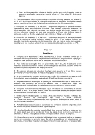 e) Deter, no último exercício, valores de liquidez geral e autonomia financeira iguais ou
superiores aos fixados na portaria a que se refere o n.º 5 do artigo 10.º do presente
diploma.
2 - Caso as empresas não cumpram qualquer dos valores mínimos previstos nas alíneas b),
c), d) e e) do número anterior, é igualmente aceite para a satisfação de qualquer desses
valores o seu cumprimento por via da média encontrada nos três últimos exercícios.
3 - O disposto nas alíneas b), c), d) e e) do n.º 1 do presente artigo não se aplica às empresas
detentoras de alvará exclusivamente na classe 1, que deverão, no entanto, apresentar, no
último exercício, valor não nulo de custos com pessoal, capital próprio não negativo e, no
mínimo, volume de negócios em obra igual ou superior a 10% do valor limite da classe 1,
aplicando-se, com as devidas adaptações, o previsto no n.º 2 do presente artigo.
4 - O disposto nas alíneas b), c), d) e e) do n.º 1 do presente artigo não se aplica às empresas
que se encontrem no regime probatório previsto no artigo 13.º do presente diploma, que
deverão, no entanto, apresentar, no último exercício, valor não nulo de custos com pessoal e
capital próprio não negativo, aplicando-se, com as devidas adaptações, o previsto no n.º 2.

Artigo 19.º
Revalidação
1 - Sem prejuízo do disposto no n.º 4 do presente artigo, o alvará é revalidado sempre que se
verifiquem as condições mínimas de permanência definidas no artigo anterior e seja paga a
respectiva taxa, bem como outras que se encontrem em dívida ao IMOPPI.
2 - Para efeitos de revalidação, deve ser apresentado, até 31 de Julho de cada ano, e com
referência ao exercício anterior, balanço e demonstração de resultados, tal como tenha sido
apresentado para cumprimento das obrigações fiscais.
3 - Em caso de alteração do calendário fiscal para data posterior a 31 de Julho, o prazo
previsto no número anterior será de 10 dias úteis após a nova data fixada.
4 - As empresas que não cumpram o disposto nos n.os 2 e 3 do presente artigo poderão fazêlo, mediante o pagamento de taxa agravada, até 31 de Dezembro do mesmo ano.
5 - No procedimento da revalidação, as habilitações relativamente às quais se verifique que a
empresa não apresenta as condições exigidas para a classificação detida são
automaticamente reclassificadas ou canceladas em conformidade com o demonstrado.
6 - O disposto no número anterior não obsta a que, em caso de não cumprimento do previsto
na alínea e) do n.º 1 do artigo anterior, todas as habilitações detidas pela empresa sejam
automaticamente reclassificadas na classe 1.
7 - O não cumprimento do disposto nos n.os 2 a 4 do presente artigo impede a verificação das
condições
mínimas
de
permanência,
não
sendo
o
alvará
revalidado.
8 - Quando, nos termos do presente artigo, não haja lugar à revalidação do alvará, todas as
habilitações são canceladas.
9 - As habilitações reclassificadas ou canceladas nos termos do presente artigo não podem
ser de novo requeridas antes do dia 1 de Agosto seguinte.
10 - A reclassificação não prejudica a possibilidade de a empresa finalizar as obras que tem
em curso, desde que com o acordo dos donos das obras, tendo os mesmos, contudo, em
alternativa, o direito à resolução do contrato por impossibilidade culposa da empresa.
11 - O cancelamento parcial ou total das habilitações inibe a empresa de finalizar as obras em
curso, com excepção, no primeiro caso, das obras enquadráveis em subcategorias não
canceladas, implicando a imediata resolução por impossibilidade culposa da empresa de todos

 