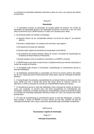 os contratos de empreitada celebrados referentes a obras em curso, sem prejuízo dos efeitos
já produzidos.

Artigo 20.º
Reavaliação
1 - A reavaliação consiste na apreciação da situação global da empresa, em função da
idoneidade, da capacidade técnica e da capacidade económica e financeira, e tem em conta
todos os elementos que o IMOPPI possa vir a obter com interesse para o efeito.
2 - As empresas podem ser sujeitas a reavaliação:
a) Aquando deixem de ser consideradas idóneas nos termos do artigo 8.º do presente
diploma;
b) Quando o capital próprio, em qualquer dos exercícios, seja negativo;
c) Na sequência de acção de inspecção;
d) Quando sejam objecto de processos de recuperação ou de falência;
e) Na sequência de escolha aleatória, depois de ouvida a Comissão de Classificação de
Empresas de Obras Públicas e Particulares;
f) Quando qualquer outra circunstância o aconselhe ou o IMOPPI o entenda.
3 - O IMOPPI pode exigir todos os documentos e esclarecimentos que entenda necessários à
análise da situação da empresa.
4 - A reavaliação pode conduzir à manutenção, reclassificação ou cancelamento parcial ou
total das habilitações.
5 - As habilitações reclassificadas ou canceladas nos termos do número anterior não podem
ser de novo requeridas antes de decorridos seis meses após a data da notificação da decisão
definitiva.
6 - A reclassificação não prejudica a possibilidade de a empresa finalizar as obras que tem em
curso, desde que com o acordo dos donos das obras, tendo os mesmos, contudo, em
alternativa, o direito à resolução do contrato por impossibilidade culposa da empresa.
7 - O cancelamento parcial ou total das habilitações inibe a empresa de finalizar as obras em
curso, com excepção, no primeiro caso, das obras enquadráveis em subcategorias não
canceladas, implicando a imediata resolução por impossibilidade culposa da empresa de todos
os contratos de empreitada celebrados referentes a obras em curso, sem prejuízo dos efeitos
já produzidos.
8 - Em caso de reclassificação ou cancelamento parcial ou total das habilitações, a empresa
deve entregar o alvará no IMOPPI no prazo máximo de oito dias contados da data da
notificação da decisão, findo o qual o alvará será apreendido pelas autoridades competentes.

CAPÍTULO III
Do processo e registo de informação
Artigo 21.º
Instrução de processos

 