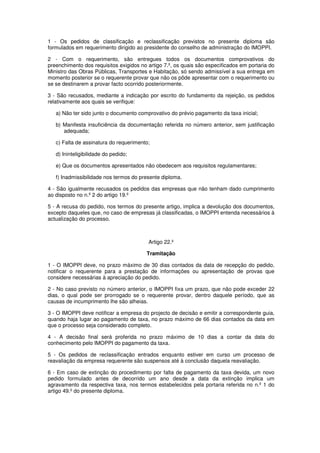 1 - Os pedidos de classificação e reclassificação previstos no presente diploma são
formulados em requerimento dirigido ao presidente do conselho de administração do IMOPPI.
2 - Com o requerimento, são entregues todos os documentos comprovativos do
preenchimento dos requisitos exigidos no artigo 7.º, os quais são especificados em portaria do
Ministro das Obras Públicas, Transportes e Habitação, só sendo admissível a sua entrega em
momento posterior se o requerente provar que não os pôde apresentar com o requerimento ou
se se destinarem a provar facto ocorrido posteriormente.
3 - São recusados, mediante a indicação por escrito do fundamento da rejeição, os pedidos
relativamente aos quais se verifique:
a) Não ter sido junto o documento comprovativo do prévio pagamento da taxa inicial;
b) Manifesta insuficiência da documentação referida no número anterior, sem justificação
adequada;
c) Falta de assinatura do requerimento;
d) Ininteligibilidade do pedido;
e) Que os documentos apresentados não obedecem aos requisitos regulamentares;
f) Inadmissibilidade nos termos do presente diploma.
4 - São igualmente recusados os pedidos das empresas que não tenham dado cumprimento
ao disposto no n.º 2 do artigo 19.º
5 - A recusa do pedido, nos termos do presente artigo, implica a devolução dos documentos,
excepto daqueles que, no caso de empresas já classificadas, o IMOPPI entenda necessários à
actualização do processo.

Artigo 22.º
Tramitação
1 - O IMOPPI deve, no prazo máximo de 30 dias contados da data de recepção do pedido,
notificar o requerente para a prestação de informações ou apresentação de provas que
considere necessárias à apreciação do pedido.
2 - No caso previsto no número anterior, o IMOPPI fixa um prazo, que não pode exceder 22
dias, o qual pode ser prorrogado se o requerente provar, dentro daquele período, que as
causas de incumprimento lhe são alheias.
3 - O IMOPPI deve notificar a empresa do projecto de decisão e emitir a correspondente guia,
quando haja lugar ao pagamento de taxa, no prazo máximo de 66 dias contados da data em
que o processo seja considerado completo.
4 - A decisão final será proferida no prazo máximo de 10 dias a contar da data do
conhecimento pelo IMOPPI do pagamento da taxa.
5 - Os pedidos de reclassificação entrados enquanto estiver em curso um processo de
reavaliação da empresa requerente são suspensos até à conclusão daquela reavaliação.
6 - Em caso de extinção do procedimento por falta de pagamento da taxa devida, um novo
pedido formulado antes de decorrido um ano desde a data da extinção implica um
agravamento da respectiva taxa, nos termos estabelecidos pela portaria referida no n.º 1 do
artigo 49.º do presente diploma.

 