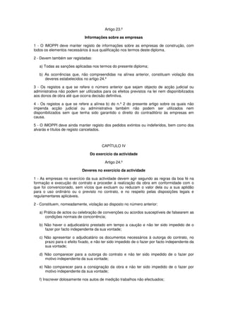 Artigo 23.º
Informações sobre as empresas
1 - O IMOPPI deve manter registo de informações sobre as empresas de construção, com
todos os elementos necessários à sua qualificação nos termos deste diploma.
2 - Devem também ser registadas:
a) Todas as sanções aplicadas nos termos do presente diploma;
b) As ocorrências que, não compreendidas na alínea anterior, constituam violação dos
deveres estabelecidos no artigo 24.º
3 - Os registos a que se refere o número anterior que sejam objecto de acção judicial ou
administrativa não podem ser utilizados para os efeitos previstos na lei nem disponibilizados
aos donos de obra até que ocorra decisão definitiva.
4 - Os registos a que se refere a alínea b) do n.º 2 do presente artigo sobre os quais não
impenda acção judicial ou administrativa também não podem ser utilizados nem
disponibilizados sem que tenha sido garantido o direito do contraditório às empresas em
causa.
5 - O IMOPPI deve ainda manter registo dos pedidos extintos ou indeferidos, bem como dos
alvarás e títulos de registo cancelados.

CAPÍTULO IV
Do exercício da actividade
Artigo 24.º
Deveres no exercício da actividade
1 - As empresas no exercício da sua actividade devem agir segundo as regras da boa fé na
formação e execução do contrato e proceder à realização da obra em conformidade com o
que foi convencionado, sem vícios que excluam ou reduzam o valor dela ou a sua aptidão
para o uso ordinário ou o previsto no contrato, e no respeito pelas disposições legais e
regulamentares aplicáveis.
2 - Constituem, nomeadamente, violação ao disposto no número anterior:
a) Prática de actos ou celebração de convenções ou acordos susceptíveis de falsearem as
condições normais de concorrência;
b) Não haver o adjudicatário prestado em tempo a caução e não ter sido impedido de o
fazer por facto independente da sua vontade;
c) Não apresentar o adjudicatário os documentos necessários à outorga do contrato, no
prazo para o efeito fixado, e não ter sido impedido de o fazer por facto independente da
sua vontade;
d) Não comparecer para a outorga do contrato e não ter sido impedido de o fazer por
motivo independente da sua vontade;
e) Não comparecer para a consignação da obra e não ter sido impedido de o fazer por
motivo independente da sua vontade;
f) Inscrever dolosamente nos autos de medição trabalhos não efectuados;

 
