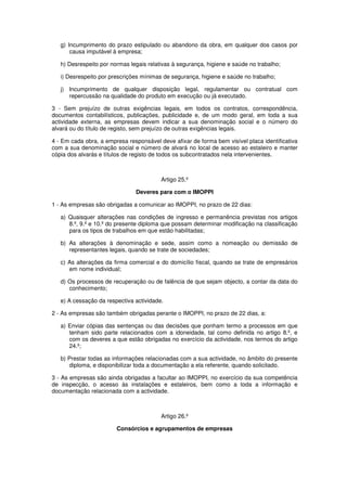 g) Incumprimento do prazo estipulado ou abandono da obra, em qualquer dos casos por
causa imputável à empresa;
h) Desrespeito por normas legais relativas à segurança, higiene e saúde no trabalho;
i) Desrespeito por prescrições mínimas de segurança, higiene e saúde no trabalho;
j) Incumprimento de qualquer disposição legal, regulamentar ou contratual com
repercussão na qualidade do produto em execução ou já executado.
3 - Sem prejuízo de outras exigências legais, em todos os contratos, correspondência,
documentos contabilísticos, publicações, publicidade e, de um modo geral, em toda a sua
actividade externa, as empresas devem indicar a sua denominação social e o número do
alvará ou do título de registo, sem prejuízo de outras exigências legais.
4 - Em cada obra, a empresa responsável deve afixar de forma bem visível placa identificativa
com a sua denominação social e número de alvará no local de acesso ao estaleiro e manter
cópia dos alvarás e títulos de registo de todos os subcontratados nela intervenientes.

Artigo 25.º
Deveres para com o IMOPPI
1 - As empresas são obrigadas a comunicar ao IMOPPI, no prazo de 22 dias:
a) Quaisquer alterações nas condições de ingresso e permanência previstas nos artigos
8.º, 9.º e 10.º do presente diploma que possam determinar modificação na classificação
para os tipos de trabalhos em que estão habilitadas;
b) As alterações à denominação e sede, assim como a nomeação ou demissão de
representantes legais, quando se trate de sociedades;
c) As alterações da firma comercial e do domicílio fiscal, quando se trate de empresários
em nome individual;
d) Os processos de recuperação ou de falência de que sejam objecto, a contar da data do
conhecimento;
e) A cessação da respectiva actividade.
2 - As empresas são também obrigadas perante o IMOPPI, no prazo de 22 dias, a:
a) Enviar cópias das sentenças ou das decisões que ponham termo a processos em que
tenham sido parte relacionados com a idoneidade, tal como definida no artigo 8.º, e
com os deveres a que estão obrigadas no exercício da actividade, nos termos do artigo
24.º;
b) Prestar todas as informações relacionadas com a sua actividade, no âmbito do presente
diploma, e disponibilizar toda a documentação a ela referente, quando solicitado.
3 - As empresas são ainda obrigadas a facultar ao IMOPPI, no exercício da sua competência
de inspecção, o acesso às instalações e estaleiros, bem como a toda a informação e
documentação relacionada com a actividade.

Artigo 26.º
Consórcios e agrupamentos de empresas

 