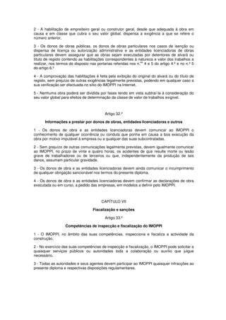 2 - A habilitação de empreiteiro geral ou construtor geral, desde que adequada à obra em
causa e em classe que cubra o seu valor global, dispensa a exigência a que se refere o
número anterior.
3 - Os donos de obras públicas, os donos de obras particulares nos casos de isenção ou
dispensa de licença ou autorização administrativa e as entidades licenciadoras de obras
particulares devem assegurar que as obras sejam executadas por detentores de alvará ou
título de registo contendo as habilitações correspondentes à natureza e valor dos trabalhos a
os
realizar, nos termos do disposto nas portarias referidas nos n. 4 e 5 do artigo 4.º e no n.º 5
do artigo 6.º
4 - A comprovação das habilitações é feita pela exibição do original do alvará ou do título de
registo, sem prejuízo de outras exigências legalmente previstas, podendo em qualquer caso a
sua verificação ser efectuada no sítio do IMOPPI na Internet.
5 - Nenhuma obra poderá ser dividida por fases tendo em vista subtraí-la à consideração do
seu valor global para efeitos de determinação da classe de valor de trabalhos exigível.

Artigo 32.º
Informações a prestar por donos de obras, entidades licenciadoras e outros
1 - Os donos de obra e as entidades licenciadoras devem comunicar ao IMOPPI o
conhecimento de qualquer ocorrência ou conduta que ponha em causa a boa execução da
obra por motivo imputável à empresa ou a qualquer das suas subcontratadas.
2 - Sem prejuízo de outras comunicações legalmente previstas, devem igualmente comunicar
ao IMOPPI, no prazo de vinte e quatro horas, os acidentes de que resulte morte ou lesão
grave de trabalhadores ou de terceiros ou que, independentemente da produção de tais
danos, assumam particular gravidade.
3 - Os donos de obra e as entidades licenciadoras devem ainda comunicar o incumprimento
de qualquer obrigação sancionável nos termos do presente diploma.
4 - Os donos de obra e as entidades licenciadoras devem confirmar as declarações de obra
executada ou em curso, a pedido das empresas, em modelos a definir pelo IMOPPI.

CAPÍTULO VII
Fiscalização e sanções
Artigo 33.º
Competências de inspecção e fiscalização do IMOPPI
1 - O IMOPPI, no âmbito das suas competências, inspecciona e fiscaliza a actividade da
construção.
2 - No exercício das suas competências de inspecção e fiscalização, o IMOPPI pode solicitar a
quaisquer serviços públicos ou autoridades toda a colaboração ou auxílio que julgue
necessário.
3 - Todas as autoridades e seus agentes devem participar ao IMOPPI quaisquer infracções ao
presente diploma e respectivas disposições regulamentares.

 
