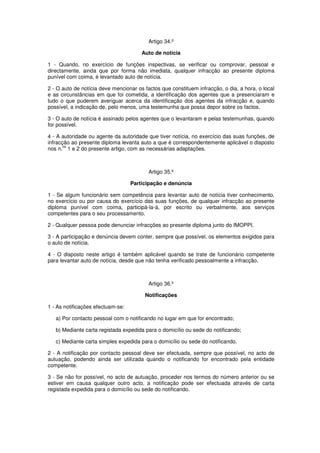Artigo 34.º
Auto de notícia
1 - Quando, no exercício de funções inspectivas, se verificar ou comprovar, pessoal e
directamente, ainda que por forma não imediata, qualquer infracção ao presente diploma
punível com coima, é levantado auto de notícia.
2 - O auto de notícia deve mencionar os factos que constituem infracção, o dia, a hora, o local
e as circunstâncias em que foi cometida, a identificação dos agentes que a presenciaram e
tudo o que puderem averiguar acerca da identificação dos agentes da infracção e, quando
possível, a indicação de, pelo menos, uma testemunha que possa depor sobre os factos.
3 - O auto de notícia é assinado pelos agentes que o levantaram e pelas testemunhas, quando
for possível.
4 - A autoridade ou agente da autoridade que tiver notícia, no exercício das suas funções, de
infracção ao presente diploma levanta auto a que é correspondentemente aplicável o disposto
os
nos n. 1 e 2 do presente artigo, com as necessárias adaptações.

Artigo 35.º
Participação e denúncia
1 - Se algum funcionário sem competência para levantar auto de notícia tiver conhecimento,
no exercício ou por causa do exercício das suas funções, de qualquer infracção ao presente
diploma punível com coima, participá-la-á, por escrito ou verbalmente, aos serviços
competentes para o seu processamento.
2 - Qualquer pessoa pode denunciar infracções ao presente diploma junto do IMOPPI.
3 - A participação e denúncia devem conter, sempre que possível, os elementos exigidos para
o auto de notícia.
4 - O disposto neste artigo é também aplicável quando se trate de funcionário competente
para levantar auto de notícia, desde que não tenha verificado pessoalmente a infracção.

Artigo 36.º
Notificações
1 - As notificações efectuam-se:
a) Por contacto pessoal com o notificando no lugar em que for encontrado;
b) Mediante carta registada expedida para o domicílio ou sede do notificando;
c) Mediante carta simples expedida para o domicílio ou sede do notificando.
2 - A notificação por contacto pessoal deve ser efectuada, sempre que possível, no acto de
autuação, podendo ainda ser utilizada quando o notificando for encontrado pela entidade
competente.
3 - Se não for possível, no acto de autuação, proceder nos termos do número anterior ou se
estiver em causa qualquer outro acto, a notificação pode ser efectuada através de carta
registada expedida para o domicílio ou sede do notificando.

 