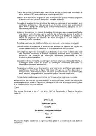 Criação de um título habilitante único, reunindo os actuais certificados de empreiteiro de
obras públicas (EOP) e de industrial de construção civil (ICC);
Redução do número muito alargado de tipos de trabalhos em que as empresas se podem
qualificar, numa solução mais adequada à realidade do sector;
Aceitação de quadros técnicos provindos dos sistemas nacionais de aprendizagem e de
certificação profissional, e não apenas da via formal de ensino, para as classes de
obras de mais baixo valor, desde que o conhecimento detido seja adequado aos tipos
de trabalhos pretendidos;
Acréscimo de exigência em matéria de quadros técnicos para as empresas classificadas
nas classes mais elevadas, com a inclusão de profissionais afectos à gestão da
segurança e higiene no trabalho, promovendo desde já o combate à sinistralidade
laboral no segmento de trabalhos de maior envergadura e com relações de
coordenação mais complexas;
Extinção programada das relações múltiplas entre técnicos e empresas de construção;
Estabelecimento de exigências e avaliação dos efectivos de pessoal em função das
classes de valor das obras e segundo os grupos de remuneração contratual;
Manutenção do regime de revalidação anual, baseado, no essencial, na declaração fiscal
das empresas, recorrendo a diversos indicadores extraíveis desse documento, na
perspectiva de utilização de informação estruturada potenciadora de uma
automatização indispensável;
Estabelecimento de um regime probatório para as novas empresas entradas no sistema de
qualificação, como forma de ajustar as habilitações inicialmente concedidas ao
desempenho entretanto demonstrado;
Reequacionamento da função de empreiteiro geral e construtor geral e das suas regras de
classificação, suprimindo a figura nos casos em que se revelou dispensável e
enriquecendo-a com novas hipóteses nos casos que aconselham à sua diversificação,
tendo em conta, designadamente, os diversos tipos de soluções construtivas;
Revisão da tramitação dos procedimentos, por forma a agilizar os prazos envolvidos.
Foram ouvidas, em consultas regulares ao longo da elaboração deste diploma, as associações
mais representativas do sector, bem como a Associação Nacional de Municípios Portugueses
e os principais donos de obras públicas.
Assim:
Nos termos da alínea a) do n.º 1 do artigo 198.º da Constituição, o Governo decreta o
seguinte:

CAPÍTULO I
Disposições gerais
SECÇÃO I
Do âmbito e objecto da actividade
Artigo 1.º
Âmbito
O presente diploma estabelece o regime jurídico aplicável ao exercício da actividade da
construção.

 