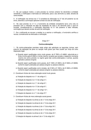 4 - Se, por qualquer motivo, a carta prevista no número anterior for devolvida à entidade
remetente, a notificação é reenviada ao notificando, para o seu domicílio ou sede, através de
carta simples.
5 - A notificação nos termos do n.º 3 considera-se efectuada no 3.º dia útil posterior ao do
envio, devendo a cominação aplicável constar do acto de notificação.
6 - No caso previsto no n.º 4, o funcionário da entidade competente lavra uma cota no
processo com a indicação da data da expedição da carta e do domicílio para o qual foi
enviada, considerando-se a notificação efectuada no 5.º dia posterior à data indicada,
cominação que deverá constar do acto de notificação.
7 - Se o notificando se recusar a receber ou a assinar a notificação, o funcionário certifica a
recusa, considerando-se efectuada a notificação.

Artigo 37.º
Contra-ordenações
1 - Às contra-ordenações previstas neste artigo são aplicáveis as seguintes coimas, sem
prejuízo da aplicação de pena ou sanção mais grave que lhes couber por força de outra
disposição legal:
a) Quando sejam qualificadas como muito graves, de € 7500 a € 44800, reduzindo-se o
limite mínimo para € 2000 e o limite máximo na parte que exceda o respectivo montante
máximo de coima previsto no regime geral das contra-ordenações e coimas, quando
aplicada a pessoa singular;
b) Quando sejam qualificadas como graves, de € 1000 a € 3000 e de € 5000 a € 30000,
conforme sejam praticadas por pessoa singular ou pessoa colectiva;
c) Quando sejam qualificadas como simples, de € 500 a € 1500 e de € 3000 a € 20000,
conforme sejam praticadas por pessoa singular ou pessoa colectiva.
2 - Constituem ilícitos de mera ordenação social muito graves:
a) Violação do disposto no n.º 1 do artigo 4.º;
b) Violação do disposto no n.º 2 do artigo 4.º;
c) Violação do disposto no n.º 1 do artigo 6.º;
d) Violação do disposto no n.º 2 do artigo 6.º;
e) Violação do disposto no n.º 1 do artigo 12.º;
f) Violação do disposto no n.º 1 do artigo 27.º
3 - Constituem ilícitos de mera ordenação social graves:
a) Violação do disposto na alínea a) do n.º 2 do artigo 24.º;
b) Violação do disposto na alínea b) do n.º 2 do artigo 24.º;
c) Violação do disposto na alínea c) do n.º 2 do artigo 24.º;
d) Violação do disposto na alínea d) do n.º 2 do artigo 24.º;
e) Violação do disposto na alínea e) do n.º 2 do artigo 24.º;
f) Violação do disposto na alínea f) do n.º 2 do artigo 24.º;

 