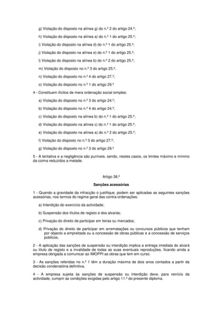 g) Violação do disposto na alínea g) do n.º 2 do artigo 24.º;
h) Violação do disposto na alínea a) do n.º 1 do artigo 25.º;
i) Violação do disposto na alínea d) do n.º 1 do artigo 25.º;
j) Violação do disposto na alínea e) do n.º 1 do artigo 25.º;
l) Violação do disposto na alínea b) do n.º 2 do artigo 25.º;
m) Violação do disposto no n.º 3 do artigo 25.º;
n) Violação do disposto no n.º 4 do artigo 27.º;
o) Violação do disposto no n.º 1 do artigo 29.º
4 - Constituem ilícitos de mera ordenação social simples:
a) Violação do disposto no n.º 3 do artigo 24.º;
b) Violação do disposto no n.º 4 do artigo 24.º;
c) Violação do disposto na alínea b) do n.º 1 do artigo 25.º;
d) Violação do disposto na alínea c) do n.º 1 do artigo 25.º;
e) Violação do disposto na alínea a) do n.º 2 do artigo 25.º;
f) Violação do disposto no n.º 3 do artigo 27.º;
g) Violação do disposto no n.º 3 do artigo 29.º
5 - A tentativa e a negligência são puníveis, sendo, nestes casos, os limites máximo e mínimo
da coima reduzidos a metade.

Artigo 38.º
Sanções acessórias
1 - Quando a gravidade da infracção o justifique, podem ser aplicadas as seguintes sanções
acessórias, nos termos do regime geral das contra-ordenações:
a) Interdição do exercício da actividade;
b) Suspensão dos títulos de registo e dos alvarás;
c) Privação do direito de participar em feiras ou mercados;
d) Privação do direito de participar em arrematações ou concursos públicos que tenham
por objecto a empreitada ou a concessão de obras públicas e a concessão de serviços
públicos.
2 - A aplicação das sanções de suspensão ou interdição implica a entrega imediata do alvará
ou título de registo e a invalidade de todas as suas eventuais reproduções, ficando ainda a
empresa obrigada a comunicar ao IMOPPI as obras que tem em curso.
3 - As sanções referidas no n.º 1 têm a duração máxima de dois anos contados a partir da
decisão condenatória definitiva.
4 - A empresa sujeita às sanções de suspensão ou interdição deve, para reinício da
actividade, cumprir as condições exigidas pelo artigo 11.º do presente diploma.

 