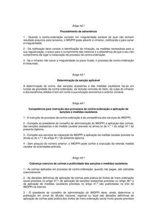 Artigo 42.º
Procedimento de advertência
1 - Quando a contra-ordenação consistir em irregularidade sanável da qual não tenham
resultado prejuízos para terceiros, o IMOPPI pode advertir o infractor, notificando-o para sanar
a irregularidade.
2 - Da notificação deve constar a identificação da infracção, as medidas necessárias para a
sua regularização, o prazo para o cumprimento das mesmas e a advertência de que o seu não
cumprimento dá lugar à instauração de processo de contra-ordenação.
3 - Se o infractor não sanar a irregularidade no prazo fixado, o processo de contra-ordenação
é instaurado.

Artigo 43.º
Determinação da sanção aplicável
A determinação da coima, das sanções acessórias e das medidas cautelares faz-se em
função da gravidade da contra-ordenação, da ilicitude concreta do facto, da culpa do infractor
e dos benefícios obtidos e tem em conta a sua situação económica e anterior conduta.

Artigo 44.º
Competência para instrução dos processos de contra-ordenação e aplicação de
sanções e medidas cautelares
1 - A instrução do processo de contra-ordenação é da competência dos serviços do IMOPPI.
2 - Compete ao presidente do conselho de administração do IMOPPI a aplicação das coimas,
das sanções acessórias e da medida cautelar prevista na alínea b) do n.º 1 do artigo 41.º do
presente diploma.
3 - Compete aos serviços de inspecção do IMOPPI a aplicação da medida cautelar prevista na
alínea a) do n.º 1 do artigo 41.º do presente diploma.
4 - Sem prejuízo do número anterior, o IMOPPI pode confiar a execução da referida medida
cautelar às autoridades policiais.

Artigo 45.º
Cobrança coerciva de coimas e publicidade das sanções e medidas cautelares
1 - As coimas aplicadas em processo de contra-ordenação, quando não pagas, são cobradas
coercivamente.
2 - As decisões definitivas de aplicação de coimas pela prática de ilícitos de mera ordenação
social previstos no artigo 37.º, de aplicação de sanções acessórias previstas no artigo 38.º e
da aplicação de medidas cautelares previstas no artigo 41.º são publicitadas no sítio do
IMOPPI na Internet.
3 - O presidente do conselho de administração do IMOPPI deve, ainda, determinar a
publicação em jornal de difusão nacional, regional ou local das decisões definitivas de
aplicação de coimas pela prática dos ilícitos de mera ordenação social muito graves previstos

 