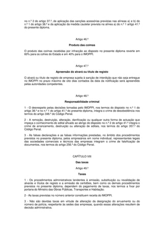 no n.º 2 do artigo 37.º, de aplicação das sanções acessórias previstas nas alíneas a) e b) do
n.º 1 do artigo 38.º e da aplicação da medida cautelar prevista na alínea a) do n.º 1 artigo 41.º
do presente diploma.

Artigo 46.º
Produto das coimas
O produto das coimas recebidas por infracção ao disposto no presente diploma reverte em
60% para os cofres do Estado e em 40% para o IMOPPI.

Artigo 47.º
Apreensão do alvará ou título de registo
O alvará ou título de registo de empresa sujeita à sanção de interdição que não seja entregue
no IMOPPI no prazo máximo de oito dias contados da data da notificação será apreendido
pelas autoridades competentes.

Artigo 48.º
Responsabilidade criminal
1 - O desrespeito pelas decisões tomadas pelo IMOPPI, nos termos do disposto no n.º 1 do
artigo 38.º e no n.º 1 do artigo 41.º do presente diploma, integra o crime de desobediência nos
termos do artigo 348.º do Código Penal.
2 - A remoção, destruição, alteração, danificação ou qualquer outra forma de actuação que
impeça o conhecimento do edital afixado ao abrigo do disposto no n.º 2 do artigo 41.º integra o
crime de arrancamento, destruição ou alteração de editais, nos termos do artigo 357.º do
Código Penal.
3 - As falsas declarações e as falsas informações prestadas, no âmbito dos procedimentos
previstos no presente diploma, pelos empresários em nome individual, representantes legais
das sociedades comerciais e técnicos das empresas integram o crime de falsificação de
documentos, nos termos do artigo 256.º do Código Penal.

CAPÍTULO VIII
Das taxas
Artigo 49.º
Taxas
1 - Os procedimentos administrativos tendentes à emissão, substituição ou revalidação de
alvarás e títulos de registo e a emissão de certidões, bem como os demais procedimentos
previstos no presente diploma, dependem do pagamento de taxas, nos termos a fixar por
portaria do Ministro das Obras Públicas, Transportes e Habitação.
2 - As taxas previstas no número anterior constituem receita do IMOPPI.
3 - Não são devidas taxas em virtude de alteração da designação do arruamento ou do
número de polícia, respeitante às sedes das empresas, quando essas alterações resultem de
decisão administrativa.

 
