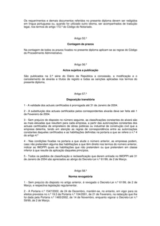 Os requerimentos e demais documentos referidos no presente diploma devem ser redigidos
em língua portuguesa ou, quando for utilizado outro idioma, ser acompanhados de tradução
legal, nos termos do artigo 172.º do Código do Notariado.

Artigo 55.º
Contagem de prazos
Na contagem de todos os prazos fixados no presente diploma aplicam-se as regras do Código
do Procedimento Administrativo.

Artigo 56.º
Actos sujeitos a publicação
São publicados na 2.ª série do Diário da República a concessão, a modificação e o
cancelamento de alvarás e títulos de registo e todas as sanções aplicadas nos termos do
presente diploma.

Artigo 57.º
Disposição transitória
1 - A validade dos actuais certificados é prorrogada até 31 de Janeiro de 2004.
2 - A substituição dos actuais certificados pelos correspondentes alvarás deve ser feita até 1
de Fevereiro de 2004.
3 - Sem prejuízo do disposto no número seguinte, as classificações constantes do alvará são
as mais elevadas que resultem para cada empresa, a partir das autorizações constantes dos
actuais certificados de empreiteiro de obras públicas ou industrial de construção civil que a
empresa detenha, tendo em atenção as regras de correspondência entre as autorizações
constantes daqueles certificados e as habilitações definidas na portaria a que se refere o n.º 4
do artigo 4.º
4 - Nas condições fixadas na portaria a que alude o número anterior, as empresas podem,
caso não pretendam alguma das habilitações a que têm direito nos termos do número anterior,
indicar ao IMOPPI quais as habilitações que não pretendem ou que pretendem em classe
inferior à que resulte da aplicação daqueles princípios.
5 - Todos os pedidos de classificação e reclassificação que derem entrada no IMOPPI até 31
de Janeiro de 2004 são apreciados ao abrigo do Decreto-Lei n.º 61/99, de 2 de Março.

Artigo 58.º
Norma revogatória
1 - Sem prejuízo do disposto no artigo anterior, é revogado o Decreto-Lei n.º 61/99, de 2 de
Março, e respectiva legislação regulamentar.
2 - A Portaria n.º 1547/2002, de 24 de Dezembro, mantém-se, no entanto, em vigor para os
efeitos previstos no n.º 19.3 da Portaria n.º 104/2001, de 21 de Fevereiro, na redacção que lhe
foi dada pela Portaria n.º 1465/2002, de 14 de Novembro, enquanto vigorar o Decreto-Lei n.º
59/99, de 2 de Março.

 