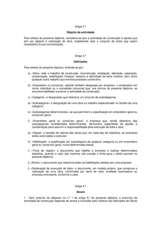 Artigo 2.º
Objecto da actividade
Para efeitos do presente diploma, considera-se que a actividade da construção é aquela que
tem por objecto a realização de obra, englobando todo o conjunto de actos que sejam
necessários à sua concretização.

Artigo 3.º
Definições
Para efeitos do presente diploma, entende-se por:
a) «Obra» todo o trabalho de construção, reconstrução, ampliação, alteração, reparação,
conservação, reabilitação, limpeza, restauro e demolição de bens imóveis, bem como
qualquer outro trabalho que envolva processo construtivo;
b) «Empreiteiro ou construtor, adiante também designado por empresa» o empresário em
nome individual ou a sociedade comercial que, nos termos do presente diploma, se
encontra habilitado a exercer a actividade da construção;
c) «Categoria» a designação que relaciona um conjunto de subcategorias;
d) «Subcategoria» a designação de uma obra ou trabalho especializado no âmbito de uma
categoria;
e) «Subcategorias determinantes» as que permitem a classificação em empreiteiro geral ou
construtor geral;
f) «Empreiteiro geral ou construtor geral» a empresa que, sendo detentora das
subcategorias consideradas determinantes, demonstre capacidade de gestão e
coordenação para assumir a responsabilidade pela execução de toda a obra;
g) «Classe» o escalão de valores das obras que, em cada tipo de trabalhos, as empresas
estão autorizadas a executar;
h) «Habilitação» a qualificação em subcategoria de qualquer categoria ou em empreiteiro
geral ou construtor geral, numa determinada classe;
i) «Título de registo» o documento que habilita a empresa a realizar determinados
trabalhos, quando o valor dos mesmos não exceda o limite para o efeito previsto no
presente diploma;
j) «Alvará» o documento que relaciona todas as habilitações detidas por uma empresa;
l) «Declaração de execução de obra» o documento, em modelo próprio, que comprova a
realização de uma obra, confirmada por dono de obra, entidade licenciadora ou
empresa contratante, conforme o caso.

Artigo 4.º
Alvará
1 - Sem prejuízo do disposto no n.º 1 do artigo 6.º do presente diploma, o exercício da
actividade da construção depende de alvará a conceder pelo Instituto dos Mercados de Obras

 