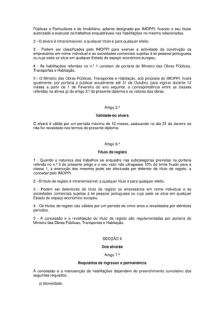 Públicas e Particulares e do Imobiliário, adiante designado por IMOPPI, ficando o seu titular
autorizado a executar os trabalhos enquadráveis nas habilitações no mesmo relacionadas.
2 - O alvará é intransmissível, a qualquer título e para qualquer efeito.
3 - Podem ser classificados pelo IMOPPI para exercer a actividade da construção os
empresários em nome individual e as sociedades comerciais sujeitas à lei pessoal portuguesa
ou cuja sede se situe em qualquer Estado do espaço económico europeu.
4 - As habilitações referidas no n.º 1 constam de portaria do Ministro das Obras Públicas,
Transportes e Habitação.
5 - O Ministro das Obras Públicas, Transportes e Habitação, sob proposta do IMOPPI, fixará
igualmente, por portaria a publicar anualmente até 31 de Outubro, para vigorar durante 12
meses a partir de 1 de Fevereiro do ano seguinte, a correspondência entre as classes
referidas na alínea g) do artigo 3.º do presente diploma e os valores das obras.

Artigo 5.º
Validade do alvará
O alvará é válido por um período máximo de 12 meses, caducando no dia 31 de Janeiro se
não for revalidado nos termos do presente diploma.

Artigo 6.º
Título de registo
1 - Quando a natureza dos trabalhos se enquadre nas subcategorias previstas na portaria
referida no n.º 5 do presente artigo e o seu valor não ultrapasse 10% do limite fixado para a
classe 1, a execução dos mesmos pode ser efectuada por detentor de título de registo, a
conceder pelo IMOPPI.
2 - O título de registo é intransmissível, a qualquer título e para qualquer efeito.
3 - Podem ser detentores de título de registo os empresários em nome individual e as
sociedades comerciais sujeitas à lei pessoal portuguesa ou cuja sede se situe em qualquer
Estado do espaço económico europeu.
4 - Os títulos de registo são válidos por um período de cinco anos e revalidados por idênticos
períodos.
5 - A concessão e a revalidação do título de registo são regulamentadas por portaria do
Ministro das Obras Públicas, Transportes e Habitação.

SECÇÃO II
Dos alvarás
Artigo 7.º
Requisitos de ingresso e permanência
A concessão e a manutenção de habilitações dependem do preenchimento cumulativo dos
seguintes requisitos:
a) Idoneidade;

 