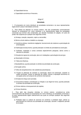 b) Capacidade técnica;
c) Capacidade económica e financeira.

Artigo 8.º
Idoneidade
1 - O empresário em nome individual, as sociedades comerciais e os seus representantes
legais devem possuir idoneidade comercial.
2 - Para efeitos do disposto no número anterior, não são considerados comercialmente
idóneos os empresários em nome individual e os representantes legais de sociedades
comerciais que tenham sido condenados, por decisão transitada em julgado, em pena de
prisão não suspensa por qualquer dos seguintes crimes:
a) Ameaça, coacção, sequestro, rapto ou escravidão;
b) Burla ou burla relativa a trabalho ou emprego;
c) Insolvência dolosa, insolvência negligente, favorecimento de credores ou perturbação de
arrematações;
d) Falsificação de documento, quando praticado no âmbito da actividade da construção;
e) Incêndios, explosões e outras condutas especialmente perigosas, danos contra a
natureza ou poluição;
f) Infracção de regras de construção, dano em instalações e perturbação de serviços;
g) Associação criminosa;
h) Tráfico de influência;
i) Desobediência, quando praticado no âmbito da actividade da construção;
j) Corrupção activa;
l) Tráfico de estupefacientes e de substâncias psicotrópicas;
m) Fraude na obtenção de subsídio ou subvenção, desvio de subvenção, subsídio ou
crédito bonificado, fraude na obtenção de crédito, ofensa à reputação económica ou
corrupção activa com prejuízo do comércio internacional;
n) Emissão de cheque sem provisão;
o) Concorrência desleal, contrafacção ou imitação e uso ilegal de marca, quando praticado
no âmbito da actividade da construção;
p) Crimes relativos a branqueamento de capitais;
q) Crimes tributários.
3 - Para além das situações referidas no número anterior, consideram-se ainda
comercialmente não idóneos os empresários em nome individual, as sociedades comerciais e
os seus representantes legais relativamente aos quais se verifique qualquer das seguintes
situações:
a) Proibição legal ou judicial do exercício do comércio e proibição legal, judicial ou
administrativa do exercício da actividade da construção, durante o respectivo período
de duração;

 