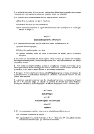 5 - A avaliação dos meios técnicos tem em conta a disponibilidade demonstrada pela empresa
no que se refere aos equipamentos de que necessita para a sua actividade.
6 - A experiência da empresa na execução de obras é avaliada em função:
a) Das obras executadas, por tipo de trabalhos;
b) Das obras em curso, por tipo de trabalhos;
c) Dos elementos constantes do registo de informações sobre as empresas de construção
previsto no artigo 23.º

Artigo 10.º
Capacidade económica e financeira
1 - A capacidade económica e financeira das empresas é avaliada através de:
a) Valores do capital próprio;
b) Volume de negócios global e em obra;
c) Equilíbrio financeiro, tendo em conta os indicadores de liquidez geral e autonomia
financeira.
2 - Só podem ser classificadas em classe superior à 1 as empresas que estejam em condições
de comprovar capital próprio, volume de negócios em obra e equilíbrio financeiro nos termos
do presente diploma.
3 - Pode ainda ser complementada a análise da situação das empresas recorrendo a outra
informação extraível da documentação fiscal anual, relacionada com os diversos aspectos da
qualificação, que o IMOPPI poderá solicitar às autoridades competentes.
4 - Em casos devidamente fundamentados, o IMOPPI pode exigir às empresas a realização de
auditorias externas, quando se trate de empresas habilitadas para executar trabalhos nas três
classes mais elevadas.
5 - A definição e os valores de referência dos indicadores financeiros enunciados na alínea c)
do n.º 1 do presente artigo são objecto de portaria do Ministro das Obras Públicas,
Transportes e Habitação, mediante proposta do IMOPPI e depois de ouvido o conselho geral.

CAPÍTULO II
Da habilitação
SECÇÃO I
Da classificação e reclassificação
Artigo 11.º
Ingresso
1 - Os interessados que requeiram o ingresso na actividade deverão comprovar:
a) A idoneidade, nos termos do artigo 8.º;
b) A capacidade técnica, nos termos dos n.os 2, 3, 4 e 5 do artigo 9.º, adequada à natureza
e ao valor dos trabalhos para que pretende ser habilitada;

 