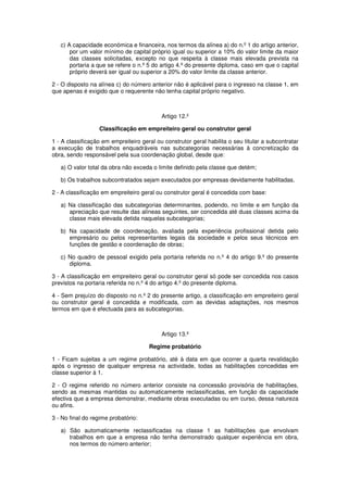 c) A capacidade económica e financeira, nos termos da alínea a) do n.º 1 do artigo anterior,
por um valor mínimo de capital próprio igual ou superior a 10% do valor limite da maior
das classes solicitadas, excepto no que respeita à classe mais elevada prevista na
portaria a que se refere o n.º 5 do artigo 4.º do presente diploma, caso em que o capital
próprio deverá ser igual ou superior a 20% do valor limite da classe anterior.
2 - O disposto na alínea c) do número anterior não é aplicável para o ingresso na classe 1, em
que apenas é exigido que o requerente não tenha capital próprio negativo.

Artigo 12.º
Classificação em empreiteiro geral ou construtor geral
1 - A classificação em empreiteiro geral ou construtor geral habilita o seu titular a subcontratar
a execução de trabalhos enquadráveis nas subcategorias necessárias à concretização da
obra, sendo responsável pela sua coordenação global, desde que:
a) O valor total da obra não exceda o limite definido pela classe que detém;
b) Os trabalhos subcontratados sejam executados por empresas devidamente habilitadas.
2 - A classificação em empreiteiro geral ou construtor geral é concedida com base:
a) Na classificação das subcategorias determinantes, podendo, no limite e em função da
apreciação que resulte das alíneas seguintes, ser concedida até duas classes acima da
classe mais elevada detida naquelas subcategorias;
b) Na capacidade de coordenação, avaliada pela experiência profissional detida pelo
empresário ou pelos representantes legais da sociedade e pelos seus técnicos em
funções de gestão e coordenação de obras;
c) No quadro de pessoal exigido pela portaria referida no n.º 4 do artigo 9.º do presente
diploma.
3 - A classificação em empreiteiro geral ou construtor geral só pode ser concedida nos casos
previstos na portaria referida no n.º 4 do artigo 4.º do presente diploma.
4 - Sem prejuízo do disposto no n.º 2 do presente artigo, a classificação em empreiteiro geral
ou construtor geral é concedida e modificada, com as devidas adaptações, nos mesmos
termos em que é efectuada para as subcategorias.

Artigo 13.º
Regime probatório
1 - Ficam sujeitas a um regime probatório, até à data em que ocorrer a quarta revalidação
após o ingresso de qualquer empresa na actividade, todas as habilitações concedidas em
classe superior à 1.
2 - O regime referido no número anterior consiste na concessão provisória de habilitações,
sendo as mesmas mantidas ou automaticamente reclassificadas, em função da capacidade
efectiva que a empresa demonstrar, mediante obras executadas ou em curso, dessa natureza
ou afins.
3 - No final do regime probatório:
a) São automaticamente reclassificadas na classe 1 as habilitações que envolvam
trabalhos em que a empresa não tenha demonstrado qualquer experiência em obra,
nos termos do número anterior;

 