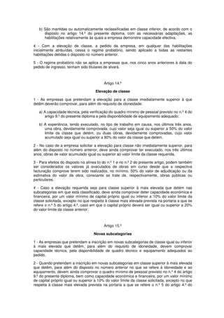 b) São mantidas ou automaticamente reclassificadas em classe inferior, de acordo com o
disposto no artigo 14.º do presente diploma, com as necessárias adaptações, as
habilitações relativamente às quais a empresa demonstre capacidade efectiva.
4 - Com a elevação de classe, a pedido da empresa, em qualquer das habilitações
inicialmente atribuídas, cessa o regime probatório, sendo aplicado a todas as restantes
habilitações detidas o disposto no número anterior.
5 - O regime probatório não se aplica a empresas que, nos cinco anos anteriores à data do
pedido de ingresso, tenham sido titulares de alvará.

Artigo 14.º
Elevação de classe
1 - As empresas que pretendam a elevação para a classe imediatamente superior à que
detêm deverão comprovar, para além do requisito de idoneidade:
a) A capacidade técnica, pela verificação do quadro mínimo de pessoal previsto no n.º 4 do
artigo 9.º do presente diploma e pela disponibilidade de equipamento adequado;
b) A experiência, tendo executado, no tipo de trabalho em causa, nos últimos três anos,
uma obra, devidamente comprovada, cujo valor seja igual ou superior a 50% do valor
limite da classe que detém, ou duas obras, devidamente comprovadas, cujo valor
acumulado seja igual ou superior a 80% do valor da classe que detém.
2 - No caso de a empresa solicitar a elevação para classe não imediatamente superior, para
além do disposto no número anterior, deve ainda comprovar ter executado, nos três últimos
anos, obras de valor acumulado igual ou superior ao valor limite da classe requerida.
3 - Para efeitos do disposto na alínea b) do n.º 1 e no n.º 2 do presente artigo, podem também
ser considerados os valores já executados de obras em curso desde que a respectiva
facturação comprove terem sido realizados, no mínimo, 50% do valor de adjudicação ou da
estimativa do valor da obra, consoante se trate de, respectivamente, obras públicas ou
particulares.
4 - Caso a elevação requerida seja para classe superior à mais elevada que detém nas
subcategorias em que está classificado, deve ainda comprovar deter capacidade económica e
financeira, por um valor mínimo de capital próprio igual ou inferior a 10% do valor limite da
classe solicitada, excepto no que respeita à classe mais elevada prevista na portaria a que se
refere o n.º 5 do artigo 4.º, caso em que o capital próprio deverá ser igual ou superior a 20%
do valor limite da classe anterior.

Artigo 15.º
Novas subcategorias
1 - As empresas que pretendam a inscrição em novas subcategorias de classe igual ou inferior
à mais elevada que detêm, para além do requisito de idoneidade, devem comprovar
capacidade técnica, pela disponibilidade de quadro técnico e equipamento adequados ao
pedido.
2 - Quando pretendam a inscrição em novas subcategorias em classe superior à mais elevada
que detêm, para além do disposto no número anterior no que se refere à idoneidade e ao
equipamento, devem ainda comprovar o quadro mínimo de pessoal previsto no n.º 4 do artigo
9.º do presente diploma, bem como capacidade económica e financeira, por um valor mínimo
de capital próprio igual ou superior a 10% do valor limite da classe solicitada, excepto no que
respeita à classe mais elevada prevista na portaria a que se refere o n.º 5 do artigo 4.º do

 