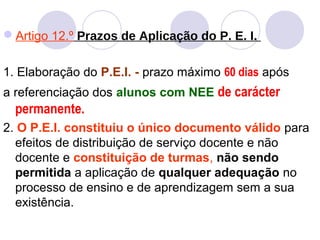 Artigo 12.º Prazos de Aplicação do P. E. I.
1. Elaboração do P.E.I. - prazo máximo 60 dias após
a referenciação dos alunos com NEE de carácter
permanente.
2. O P.E.I. constituiu o único documento válido para
efeitos de distribuição de serviço docente e não
docente e constituição de turmas, não sendo
permitida a aplicação de qualquer adequação no
processo de ensino e de aprendizagem sem a sua
existência.
 