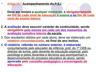  Artigo 13.º Acompanhamento do P.E.I
1. Deve ser revisto a qualquer momento, e obrigatoriamente
no fim de cada nível de educação e ensino e no fim de cada
ciclo do ensino básico.
2. A avaliação deve assumir carácter de continuidade, sendo
obrigatória pelo menos em cada um dos momentos de
avaliação sumativa interna da escola.
3. Dos resultados obtidos por cada aluno, deve ser elaborado um
relatório circunstanciado, no final do ano lectivo.
4. O relatório referido no número anterior, é elaborado
conjuntamente pelo educador de infância, prof. do 1º CEB ou
director de turma, pelo docente de educação especial, pelo
psicólogo e pelos docentes e técnicos que acompanham o
desenvolvimento do processo educativo do aluno, sendo
aprovado pelo conselho pedagógico e encarregado de
educação.
 