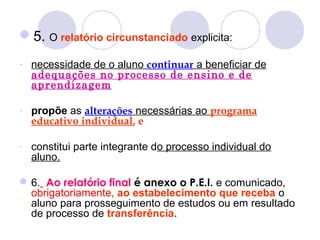 5. O relatório circunstanciado explicita:
- necessidade de o aluno continuar a beneficiar de
adequações no processo de ensino e de
aprendizagem
- propõe as alterações necessárias ao programa
educativo individual, e
- constitui parte integrante do processo individual do
aluno.
6. Ao relatório final é anexo o P.E.I. e comunicado,
obrigatoriamente, ao estabelecimento que receba o
aluno para prosseguimento de estudos ou em resultado
de processo de transferência.
 