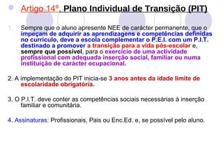  Artigo 14º. Plano Individual de Transição (PIT)
1. Sempre que o aluno apresente NEE de carácter permanente, que o
impeçam de adquirir as aprendizagens e competências definidas
no currículo, deve a escola complementar o P.E.I. com um P.I.T.
destinado a promover a transição para a vida pós-escolar e,
sempre que possível, para o exercício de uma actividade
profissional com adequada inserção social, familiar ou numa
instituição de carácter ocupacional.
2. A implementação do PIT inicia-se 3 anos antes da idade limite de
escolaridade obrigatória.
3. O P.I.T. deve conter as competências sociais necessárias à inserção
familiar e comunitária.
4. Assinaturas: Profissionais, Pais ou Enc.Ed. e, se possível pelo aluno.
 