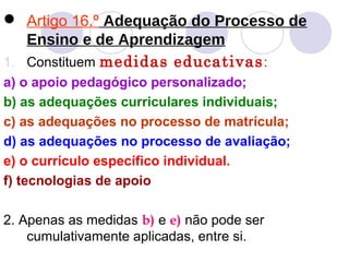  Artigo 16.º Adequação do Processo de
Ensino e de Aprendizagem
1. Constituem medidas educativas:
a) o apoio pedagógico personalizado;
b) as adequações curriculares individuais;
c) as adequações no processo de matrícula;
d) as adequações no processo de avaliação;
e) o currículo específico individual.
f) tecnologias de apoio
2. Apenas as medidas b) e e) não pode ser
cumulativamente aplicadas, entre si.
 