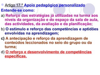 Artigo 17.º Apoio pedagógico personalizado
Entende-se como:
a) Reforço das estratégias já utilizadas na turma aos
níveis da organização e do espaço da sala de aula,
das actividades, da avaliação e da planificação;
b) O estímulo e reforço das competências e aptidões
envolvidas na aprendizagem;
c) A antecipação e reforço da aprendizagem de
conteúdos leccionados no seio do grupo ou da
turma;
d) O reforço e desenvolvimento de competências
específicas.
 