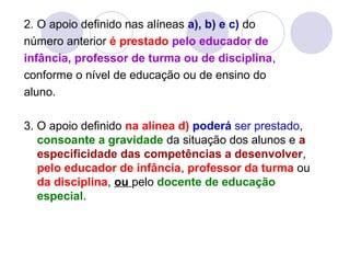 2. O apoio definido nas alíneas a), b) e c) do
número anterior é prestado pelo educador de
infância, professor de turma ou de disciplina,
conforme o nível de educação ou de ensino do
aluno.
3. O apoio definido na alínea d) poderá ser prestado,
consoante a gravidade da situação dos alunos e a
especificidade das competências a desenvolver,
pelo educador de infância, professor da turma ou
da disciplina, ou pelo docente de educação
especial.
 