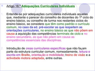  Artigo 18.º Adequações Curriculares Individuais
1. Entende-se por adequações curriculares individuais aquelas
que, mediante o parecer do conselho de docentes do 1º ciclo do
ensino básico, ou conselho de turma nos restantes ciclos do
ensino básico, se considere que têm como padrão o currículo
comum, no caso da ed. pré-escolar as que respeitem as
orientações curriculares, no ensino básico as que não põem em
causa a aquisição das competências terminais de ciclo e no
ensino secundário, as que não põem em causa as
competências essenciais das disciplinas.
2. Introdução de áreas curriculares específicas que não façam
parte da estrutura curricular comum, nomeadamente, leitura e
escrita em Braille, orientação e mobilidade; treino de visão e a
actividade motora adaptada, entre outras.
 