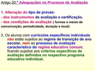 Artigo 20.º Adequações no Processo de Avaliação
1. Alteração do tipo de provas:
- dos instrumentos de avaliação e certificação,
- das condições de avaliação ( formas e meios de
comunicação; periodicidade, duração e local)
2. Os alunos com currículos específicos individuais
não estão sujeitos ao regime de transição de ano
escolar, nem ao processo de avaliação
característico do regime educativo comum,
ficando sujeitos aos critérios específicos de
avaliação definidos no respectivo programa
educativo individual.
 
