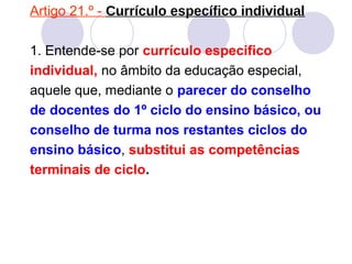 Artigo 21.º - Currículo específico individual
1. Entende-se por currículo especifico
individual, no âmbito da educação especial,
aquele que, mediante o parecer do conselho
de docentes do 1º ciclo do ensino básico, ou
conselho de turma nos restantes ciclos do
ensino básico, substitui as competências
terminais de ciclo.
 