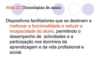 Artigo 22.º Tecnologias de apoio
Dispositivos facilitadores que se destinam a
melhorar a funcionalidade e reduzir a
incapacidade do aluno, permitindo o
desempenho de actividades e a
participação nos domínios da
aprendizagem e da vida profissional e
social.
 