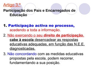Artigo 3.º
Participação dos Pais e Encarregados de
Educação
1. Participação activa no processo,
acedendo a toda a informação.
2. Não exercendo o seu direito de participação,
cabe à escola desencadear as respostas
educativas adequadas, em função das N.E.E.
diagnosticadas.
3. Não concordando com as medidas educativas
propostas pela escola, podem recorrer,
fundamentando a sua posição.
 