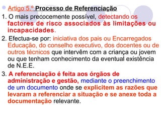 Artigo 5.º Processo de Referenciação
1. O mais precocemente possível, detectando os
factores de risco associados às limitações ou
incapacidades.
2. Efectua-se por: iniciativa dos pais ou Encarregados
Educação, do conselho executivo, dos docentes ou de
outros técnicos que intervêm com a criança ou jovem
ou que tenham conhecimento da eventual existência
de N.E.E.
3. A referenciação é feita aos órgãos de
administração e gestão, mediante o preenchimento
de um documento onde se explicitem as razões que
levaram a referenciar a situação e se anexe toda a
documentação relevante.
 