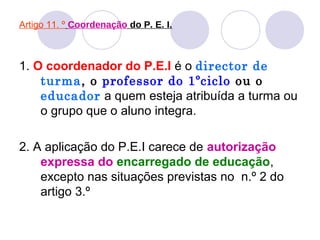Artigo 11. º Coordenação do P. E. I.
1. O coordenador do P.E.I é o director de
turma, o professor do 1ºciclo ou o
educador a quem esteja atribuída a turma ou
o grupo que o aluno integra.
2. A aplicação do P.E.I carece de autorização
expressa do encarregado de educação,
excepto nas situações previstas no n.º 2 do
artigo 3.º
 