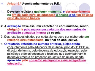  Artigo 13.º Acompanhamento do P.E.I
1. Deve ser revisto a qualquer momento, e obrigatoriamente
no fim de cada nível de educação e ensino e no fim de cada
ciclo do ensino básico.
2. A avaliação deve assumir carácter de continuidade, sendo
obrigatória pelo menos em cada um dos momentos de
avaliação sumativa interna da escola.
3. Dos resultados obtidos por cada aluno, deve ser elaborado um
relatório circunstanciado, no final do ano lectivo.
4. O relatório referido no número anterior, é elaborado
conjuntamente pelo educador de infância, prof. do 1º CEB ou
director de turma, pelo docente de educação especial, pelo
psicólogo e pelos docentes e técnicos que acompanham o
desenvolvimento do processo educativo do aluno, sendo
aprovado pelo conselho pedagógico e encarregado de
educação.
 
