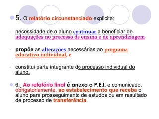 5. O relatório circunstanciado explicita:
- necessidade de o aluno continuar a beneficiar de
adequações no processo de ensino e de aprendizagem
- propõe as alterações necessárias ao programa
educativo individual, e
- constitui parte integrante do processo individual do
aluno.
 6. Ao relatório final é anexo o P.E.I. e comunicado,
obrigatoriamente, ao estabelecimento que receba o
aluno para prosseguimento de estudos ou em resultado
de processo de transferência.
 
