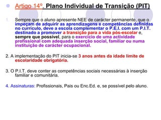  Artigo 14º. Plano Individual de Transição (PIT)
1. Sempre que o aluno apresente NEE de carácter permanente, que o
impeçam de adquirir as aprendizagens e competências definidas
no currículo, deve a escola complementar o P.E.I. com um P.I.T.
destinado a promover a transição para a vida pós-escolar e,
sempre que possível, para o exercício de uma actividade
profissional com adequada inserção social, familiar ou numa
instituição de carácter ocupacional.
2. A implementação do PIT inicia-se 3 anos antes da idade limite de
escolaridade obrigatória.
3. O P.I.T. deve conter as competências sociais necessárias à inserção
familiar e comunitária.
4. Assinaturas: Profissionais, Pais ou Enc.Ed. e, se possível pelo aluno.
 