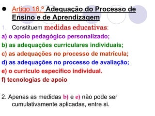  Artigo 16.º Adequação do Processo de
Ensino e de Aprendizagem
1. Constituem medidas educativas:
a) o apoio pedagógico personalizado;
b) as adequações curriculares individuais;
c) as adequações no processo de matrícula;
d) as adequações no processo de avaliação;
e) o currículo específico individual.
f) tecnologias de apoio
2. Apenas as medidas b) e e) não pode ser
cumulativamente aplicadas, entre si.
 