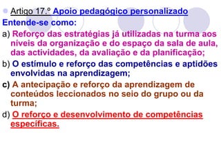  Artigo 17.º Apoio pedagógico personalizado
Entende-se como:
a) Reforço das estratégias já utilizadas na turma aos
níveis da organização e do espaço da sala de aula,
das actividades, da avaliação e da planificação;
b) O estímulo e reforço das competências e aptidões
envolvidas na aprendizagem;
c) A antecipação e reforço da aprendizagem de
conteúdos leccionados no seio do grupo ou da
turma;
d) O reforço e desenvolvimento de competências
específicas.
 