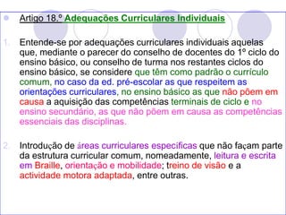  Artigo 18.º Adequações Curriculares Individuais
1. Entende-se por adequações curriculares individuais aquelas
que, mediante o parecer do conselho de docentes do 1º ciclo do
ensino básico, ou conselho de turma nos restantes ciclos do
ensino básico, se considere que têm como padrão o currículo
comum, no caso da ed. pré-escolar as que respeitem as
orientações curriculares, no ensino básico as que não põem em
causa a aquisição das competências terminais de ciclo e no
ensino secundário, as que não põem em causa as competências
essenciais das disciplinas.
2. Introdução de áreas curriculares específicas que não façam parte
da estrutura curricular comum, nomeadamente, leitura e escrita
em Braille, orientação e mobilidade; treino de visão e a
actividade motora adaptada, entre outras.
 