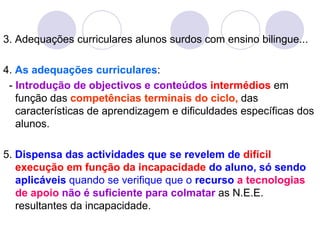 3. Adequações curriculares alunos surdos com ensino bilingue...
4. As adequações curriculares:
- Introdução de objectivos e conteúdos intermédios em
função das competências terminais do ciclo, das
características de aprendizagem e dificuldades específicas dos
alunos.
5. Dispensa das actividades que se revelem de difícil
execução em função da incapacidade do aluno, só sendo
aplicáveis quando se verifique que o recurso a tecnologias
de apoio não é suficiente para colmatar as N.E.E.
resultantes da incapacidade.
 