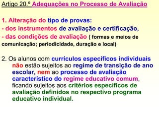 Artigo 20.º Adequações no Processo de Avaliação
1. Alteração do tipo de provas:
- dos instrumentos de avaliação e certificação,
- das condições de avaliação ( formas e meios de
comunicação; periodicidade, duração e local)
2. Os alunos com currículos específicos individuais
não estão sujeitos ao regime de transição de ano
escolar, nem ao processo de avaliação
característico do regime educativo comum,
ficando sujeitos aos critérios específicos de
avaliação definidos no respectivo programa
educativo individual.
 