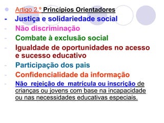  Artigo 2.º Princípios Orientadores
- Justiça e solidariedade social
- Não discriminação
- Combate à exclusão social
- Igualdade de oportunidades no acesso
e sucesso educativo
- Participação dos pais
- Confidencialidade da informação
- Não rejeição de matrícula ou inscrição de
crianças ou jovens com base na incapacidade
ou nas necessidades educativas especiais.
 