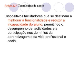 Artigo 22.º Tecnologias de apoio
Dispositivos facilitadores que se destinam a
melhorar a funcionalidade e reduzir a
incapacidade do aluno, permitindo o
desempenho de actividades e a
participação nos domínios da
aprendizagem e da vida profissional e
social.
 