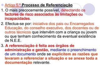  Artigo 5.º Processo de Referenciação
1. O mais precocemente possível, detectando os
factores de risco associados às limitações ou
incapacidades.
2. Efectua-se por: iniciativa dos pais ou Encarregados
Educação, do conselho executivo, dos docentes ou de
outros técnicos que intervêm com a criança ou jovem
ou que tenham conhecimento da eventual existência
de N.E.E.
3. A referenciação é feita aos órgãos de
administração e gestão, mediante o preenchimento
de um documento onde se explicitem as razões que
levaram a referenciar a situação e se anexe toda a
documentação relevante.
 