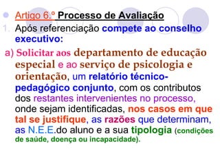  Artigo 6.º Processo de Avaliação
1. Após referenciação compete ao conselho
executivo:
a) Solicitar aos departamento de educação
especial e ao serviço de psicologia e
orientação, um relatório técnico-
pedagógico conjunto, com os contributos
dos restantes intervenientes no processo,
onde sejam identificadas, nos casos em que
tal se justifique, as razões que determinam,
as N.E.E.do aluno e a sua tipologia (condições
de saúde, doença ou incapacidade).
 