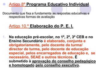  Artigo 8º Programa Educativo Individual
Documento que fixa e fundamenta as respostas educativas e
respectivas formas de avaliação
Artigo 10.º Elaboração do P. E. I.
1. Na educação pré-escolar, no 1º, 2º, 3º CEB e no
Ensino Secundário é elaborado, conjunta e
obrigatoriamente, pelo docente da turma/
director de turma, pelo docente de educação
especial, pelos encarregados de educação e, se
necessário, SEAE e outros técnicos. É
submetido à aprovação do conselho pedagógico
e homologado pelo conselho executivo.
 