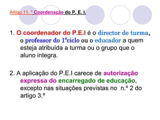 Artigo 11. º Coordenação do P. E. I.
1. O coordenador do P.E.I é o director de turma,
o professor do 1ºciclo ou o educador a quem
esteja atribuída a turma ou o grupo que o
aluno integra.
2. A aplicação do P.E.I carece de autorização
expressa do encarregado de educação,
excepto nas situações previstas no n.º 2 do
artigo 3.º
 